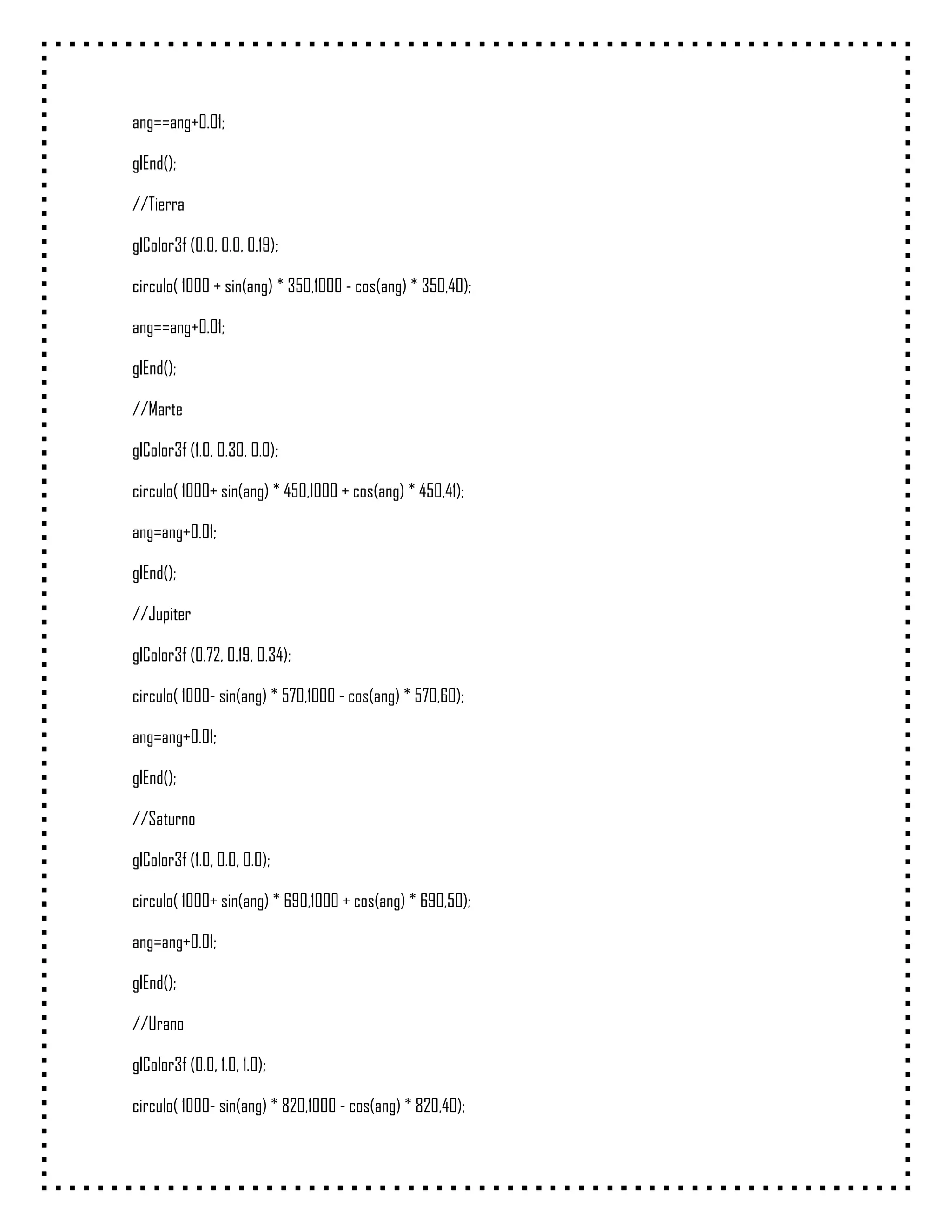 ang==ang+0.01;

glEnd();

//Tierra

glColor3f (0.0, 0.0, 0.19);

circulo( 1000 + sin(ang) * 350,1000 - cos(ang) * 350,40);

ang==ang+0.01;

glEnd();

//Marte

glColor3f (1.0, 0.30, 0.0);

circulo( 1000+ sin(ang) * 450,1000 + cos(ang) * 450,41);

ang=ang+0.01;

glEnd();

//Jupiter

glColor3f (0.72, 0.19, 0.34);

circulo( 1000- sin(ang) * 570,1000 - cos(ang) * 570,60);

ang=ang+0.01;

glEnd();

//Saturno

glColor3f (1.0, 0.0, 0.0);

circulo( 1000+ sin(ang) * 690,1000 + cos(ang) * 690,50);

ang=ang+0.01;

glEnd();

//Urano

glColor3f (0.0, 1.0, 1.0);

circulo( 1000- sin(ang) * 820,1000 - cos(ang) * 820,40);
 