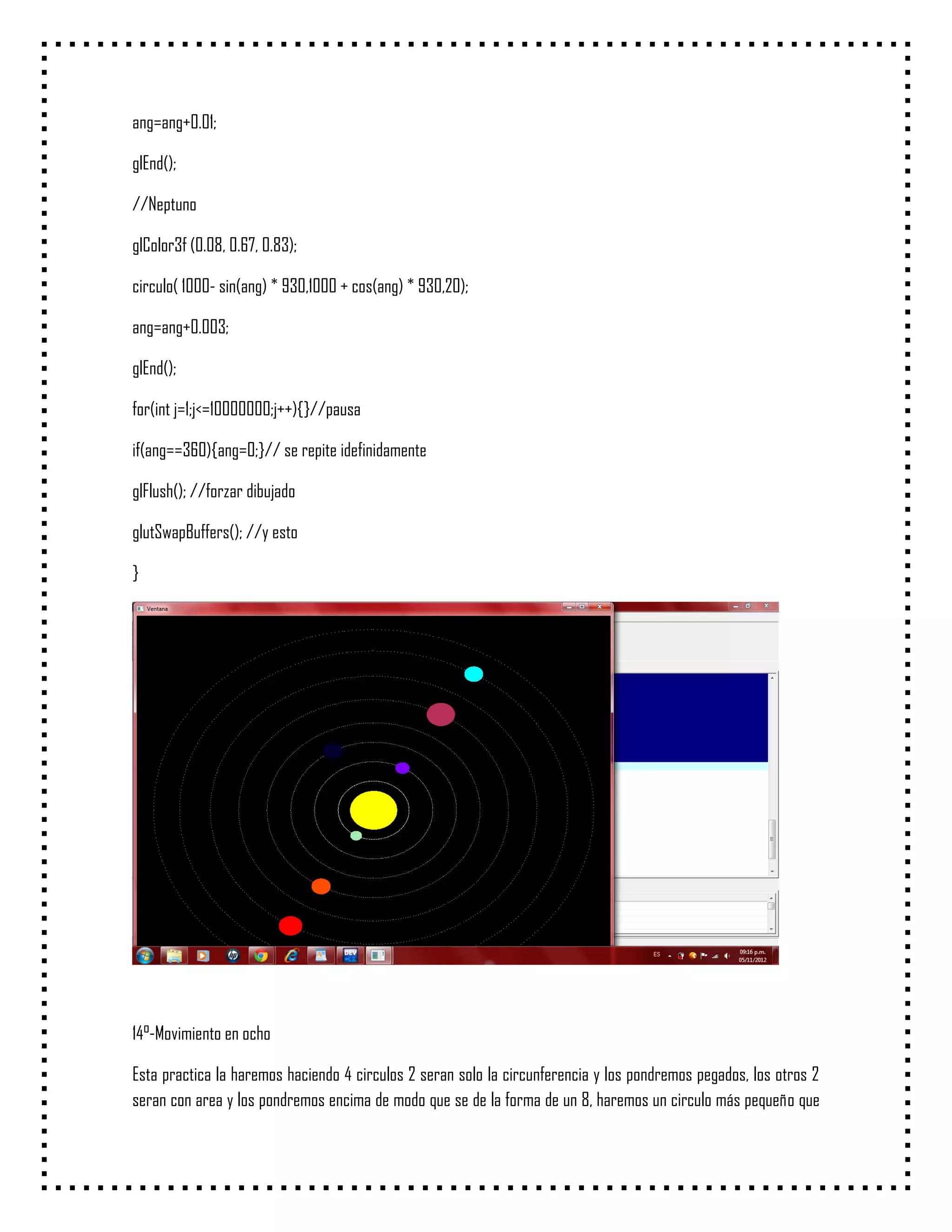 ang=ang+0.01;

glEnd();

//Neptuno

glColor3f (0.08, 0.67, 0.83);

circulo( 1000- sin(ang) * 930,1000 + cos(ang) * 930,20);

ang=ang+0.003;

glEnd();

for(int j=1;j<=10000000;j++){}//pausa

if(ang==360){ang=0;}// se repite idefinidamente

glFlush(); //forzar dibujado

glutSwapBuffers(); //y esto

}




14°-Movimiento en ocho

Esta practica la haremos haciendo 4 circulos 2 seran solo la circunferencia y los pondremos pegados, los otros 2
seran con area y los pondremos encima de modo que se de la forma de un 8, haremos un circulo más pequeño que
 