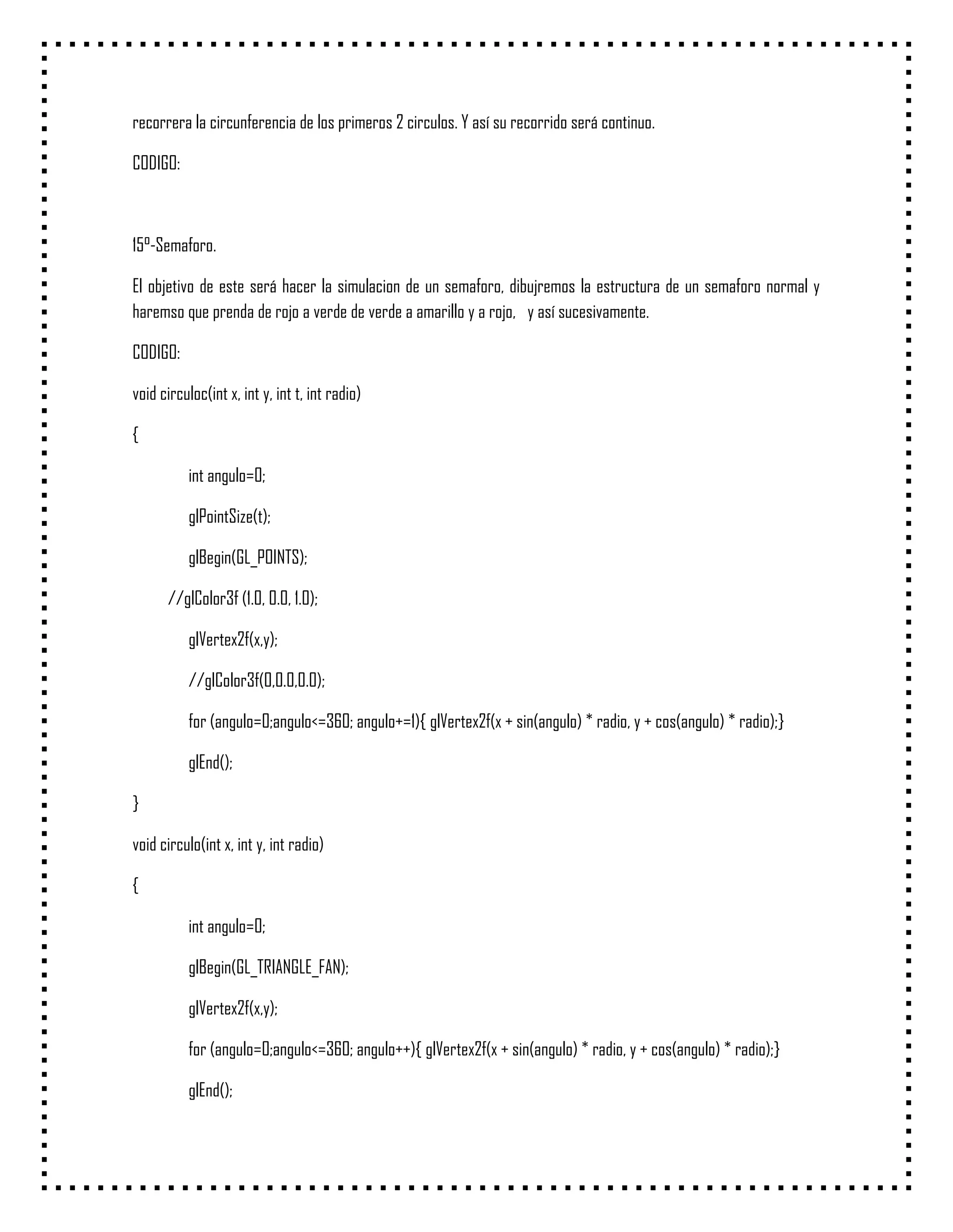 recorrera la circunferencia de los primeros 2 circulos. Y así su recorrido será continuo.

CODIGO:



15°-Semaforo.

El objetivo de este será hacer la simulacion de un semaforo, dibujremos la estructura de un semaforo normal y
haremso que prenda de rojo a verde de verde a amarillo y a rojo, y así sucesivamente.

CODIGO:

void circuloc(int x, int y, int t, int radio)

{

           int angulo=0;

           glPointSize(t);

           glBegin(GL_POINTS);

      //glColor3f (1.0, 0.0, 1.0);

           glVertex2f(x,y);

           //glColor3f(0,0.0,0.0);

           for (angulo=0;angulo<=360; angulo+=1){ glVertex2f(x + sin(angulo) * radio, y + cos(angulo) * radio);}

           glEnd();

}

void circulo(int x, int y, int radio)

{

           int angulo=0;

           glBegin(GL_TRIANGLE_FAN);

           glVertex2f(x,y);

           for (angulo=0;angulo<=360; angulo++){ glVertex2f(x + sin(angulo) * radio, y + cos(angulo) * radio);}

           glEnd();
 