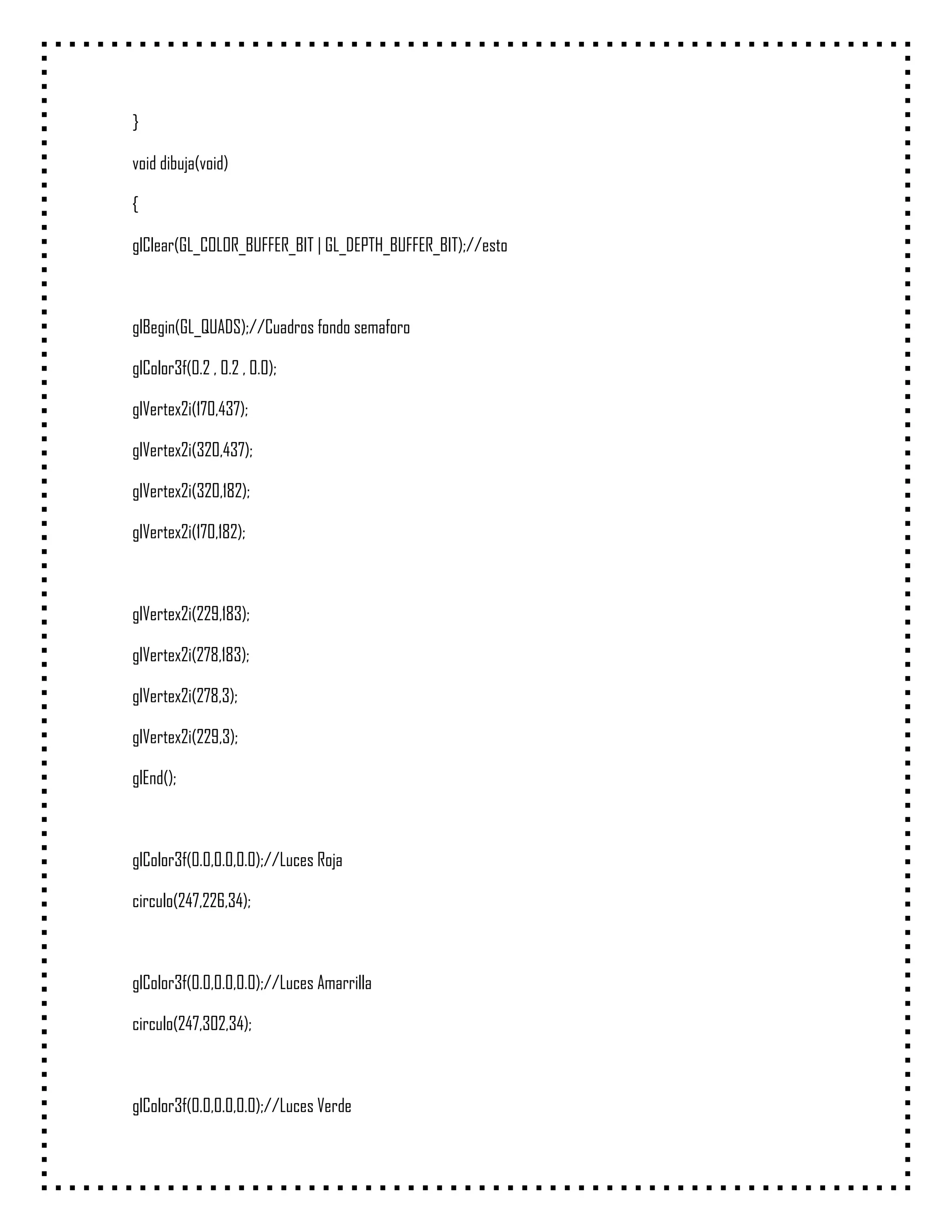 }

void dibuja(void)

{

glClear(GL_COLOR_BUFFER_BIT | GL_DEPTH_BUFFER_BIT);//esto



glBegin(GL_QUADS);//Cuadros fondo semaforo

glColor3f(0.2 , 0.2 , 0.0);

glVertex2i(170,437);

glVertex2i(320,437);

glVertex2i(320,182);

glVertex2i(170,182);



glVertex2i(229,183);

glVertex2i(278,183);

glVertex2i(278,3);

glVertex2i(229,3);

glEnd();



glColor3f(0.0,0.0,0.0);//Luces Roja

circulo(247,226,34);



glColor3f(0.0,0.0,0.0);//Luces Amarrilla

circulo(247,302,34);



glColor3f(0.0,0.0,0.0);//Luces Verde
 