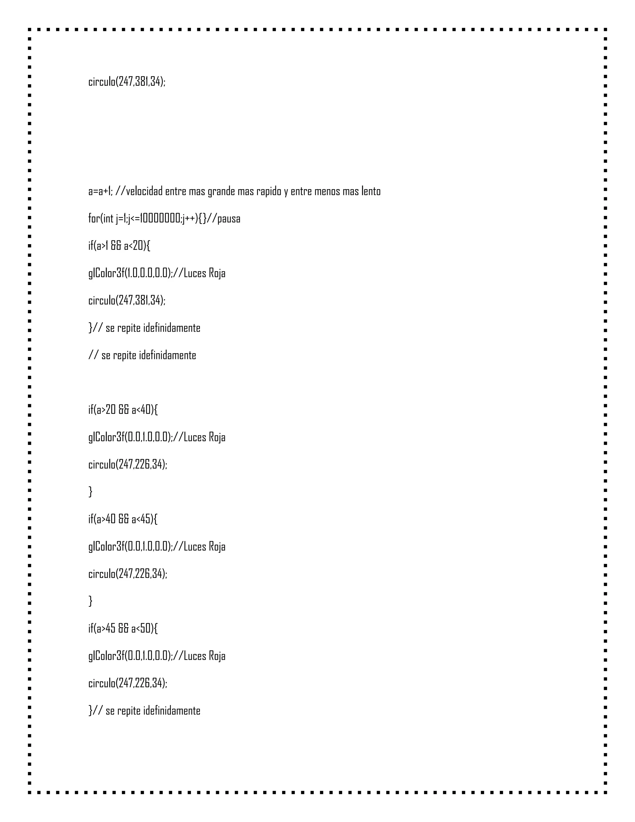 circulo(247,381,34);




a=a+1; //velocidad entre mas grande mas rapido y entre menos mas lento

for(int j=1;j<=10000000;j++){}//pausa

if(a>1 && a<20){

glColor3f(1.0,0.0,0.0);//Luces Roja

circulo(247,381,34);

}// se repite idefinidamente

// se repite idefinidamente



if(a>20 && a<40){

glColor3f(0.0,1.0,0.0);//Luces Roja

circulo(247,226,34);

}

if(a>40 && a<45){

glColor3f(0.0,1.0,0.0);//Luces Roja

circulo(247,226,34);

}

if(a>45 && a<50){

glColor3f(0.0,1.0,0.0);//Luces Roja

circulo(247,226,34);

}// se repite idefinidamente
 