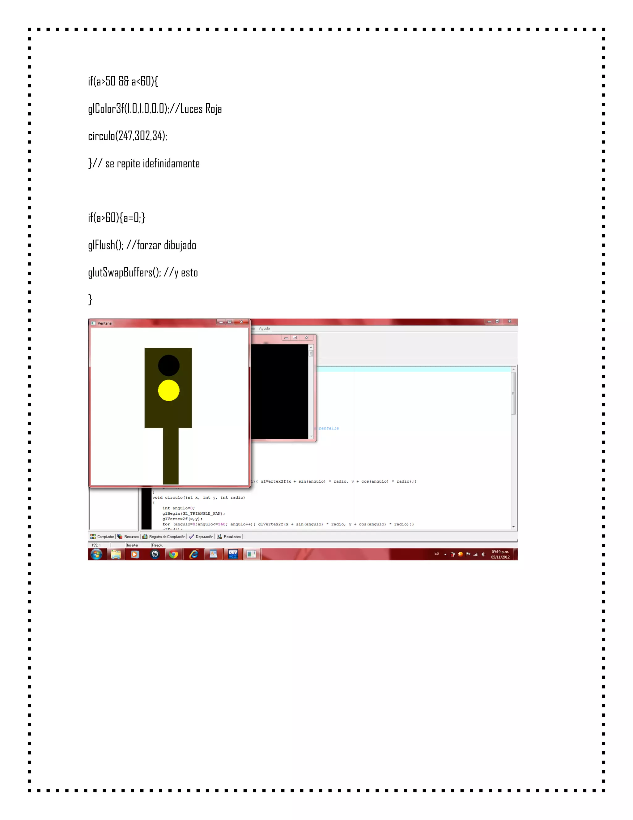 if(a>50 && a<60){

glColor3f(1.0,1.0,0.0);//Luces Roja

circulo(247,302,34);

}// se repite idefinidamente



if(a>60){a=0;}

glFlush(); //forzar dibujado

glutSwapBuffers(); //y esto

}
 