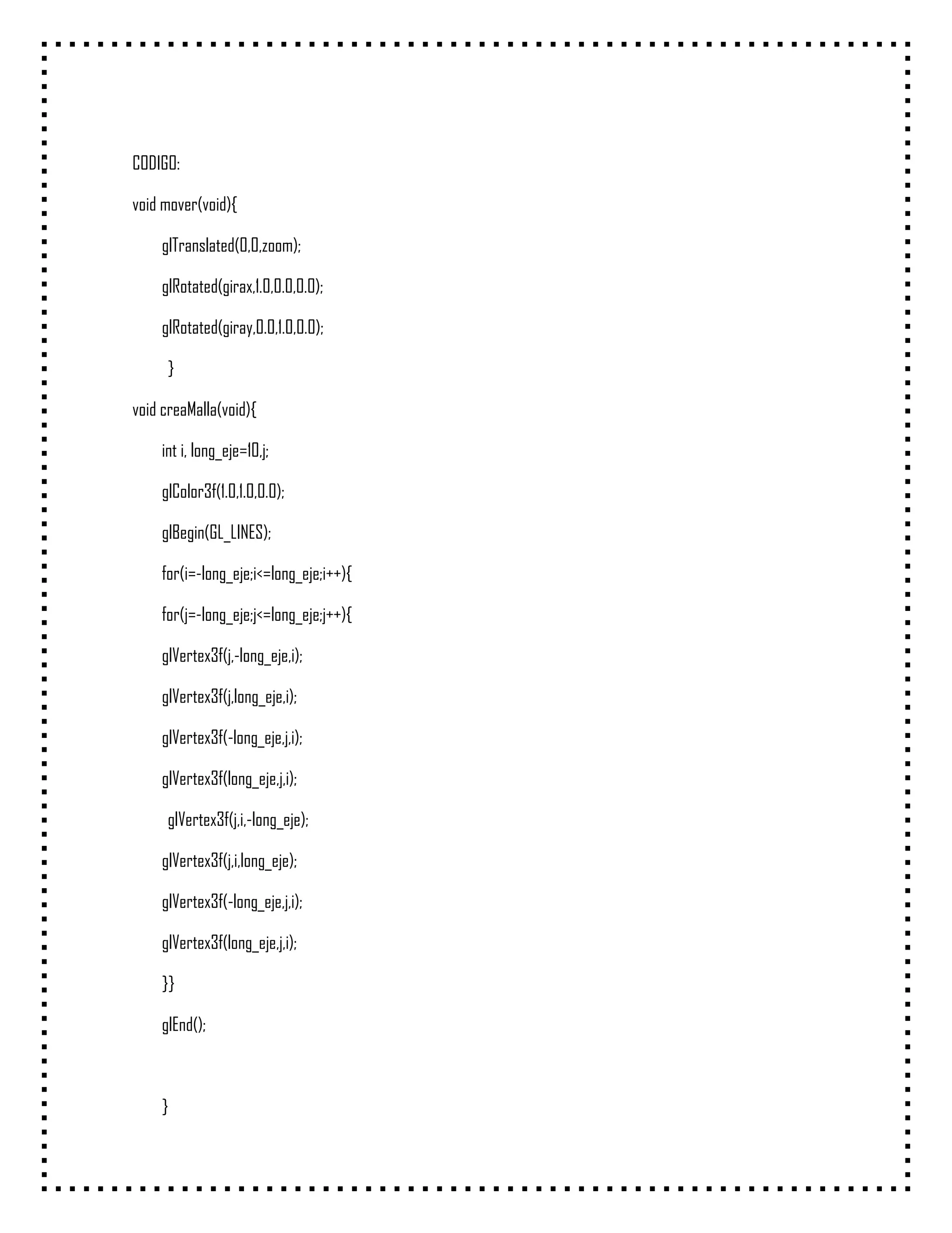 CODIGO:

void mover(void){

    glTranslated(0,0,zoom);

    glRotated(girax,1.0,0.0,0.0);

    glRotated(giray,0.0,1.0,0.0);

     }

void creaMalla(void){

    int i, long_eje=10,j;

    glColor3f(1.0,1.0,0.0);

    glBegin(GL_LINES);

    for(i=-long_eje;i<=long_eje;i++){

    for(j=-long_eje;j<=long_eje;j++){

    glVertex3f(j,-long_eje,i);

    glVertex3f(j,long_eje,i);

    glVertex3f(-long_eje,j,i);

    glVertex3f(long_eje,j,i);

     glVertex3f(j,i,-long_eje);

    glVertex3f(j,i,long_eje);

    glVertex3f(-long_eje,j,i);

    glVertex3f(long_eje,j,i);

    }}

    glEnd();



    }
 