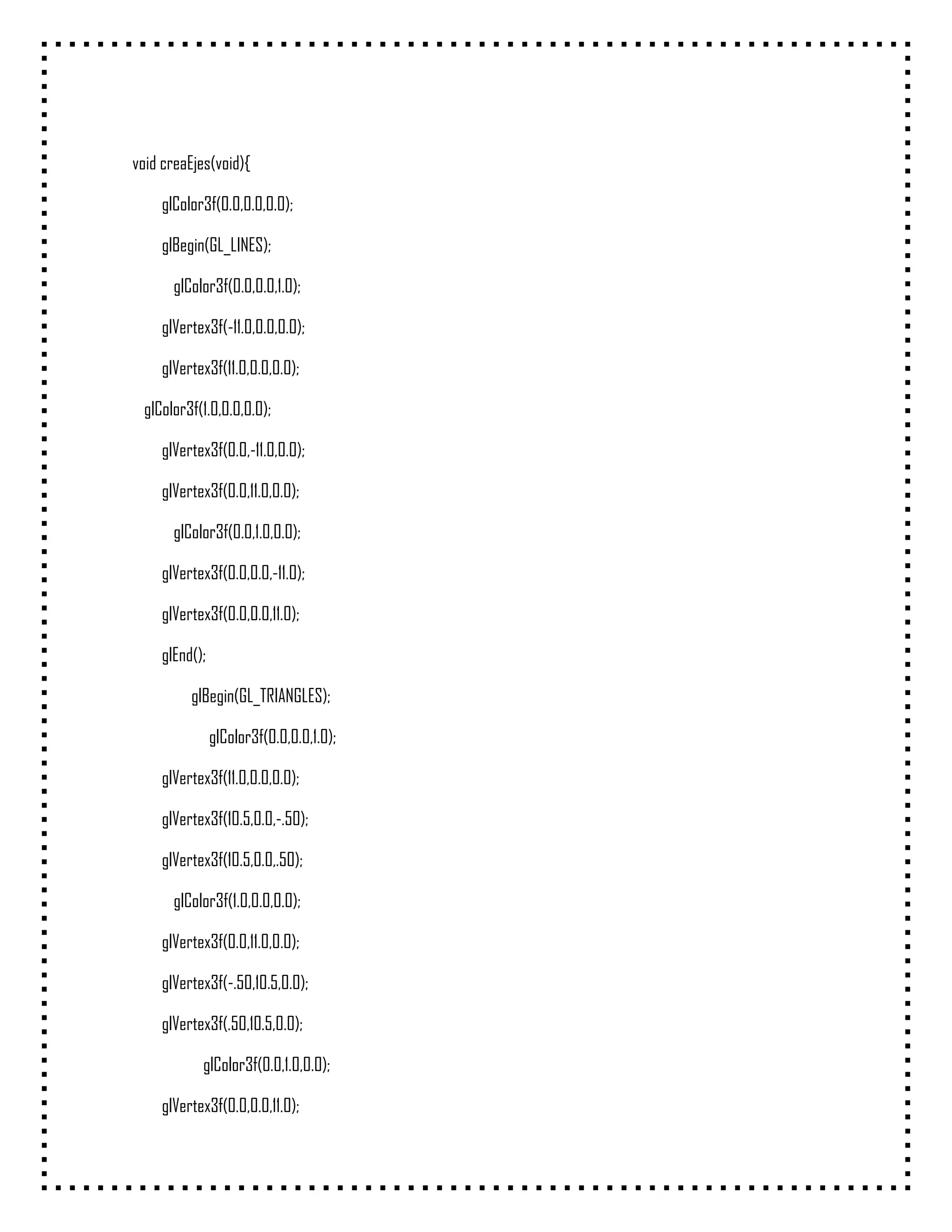 void creaEjes(void){

    glColor3f(0.0,0.0,0.0);

    glBegin(GL_LINES);

      glColor3f(0.0,0.0,1.0);

    glVertex3f(-11.0,0.0,0.0);

    glVertex3f(11.0,0.0,0.0);

 glColor3f(1.0,0.0,0.0);

    glVertex3f(0.0,-11.0,0.0);

    glVertex3f(0.0,11.0,0.0);

      glColor3f(0.0,1.0,0.0);

    glVertex3f(0.0,0.0,-11.0);

    glVertex3f(0.0,0.0,11.0);

    glEnd();

         glBegin(GL_TRIANGLES);

               glColor3f(0.0,0.0,1.0);

    glVertex3f(11.0,0.0,0.0);

    glVertex3f(10.5,0.0,-.50);

    glVertex3f(10.5,0.0,.50);

      glColor3f(1.0,0.0,0.0);

    glVertex3f(0.0,11.0,0.0);

    glVertex3f(-.50,10.5,0.0);

    glVertex3f(.50,10.5,0.0);

           glColor3f(0.0,1.0,0.0);

    glVertex3f(0.0,0.0,11.0);
 