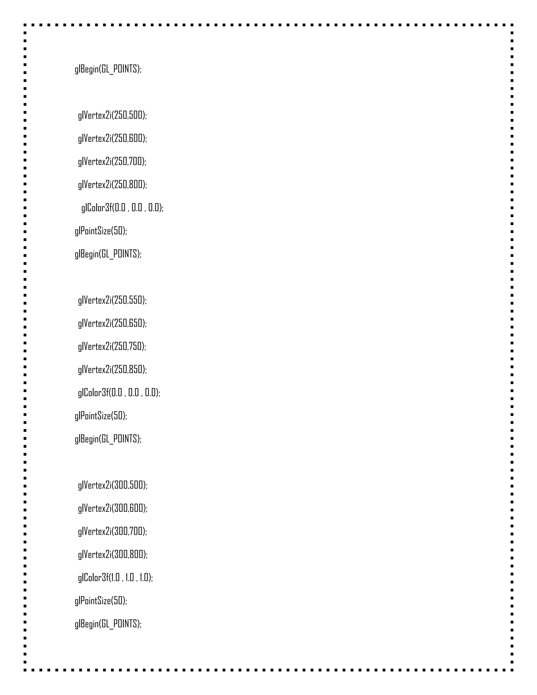 glBegin(GL_POINTS);



 glVertex2i(250,500);

 glVertex2i(250,600);

 glVertex2i(250,700);

 glVertex2i(250,800);

  glColor3f(0.0 , 0.0 , 0.0);

glPointSize(50);

glBegin(GL_POINTS);



 glVertex2i(250,550);

 glVertex2i(250,650);

 glVertex2i(250,750);

 glVertex2i(250,850);

 glColor3f(0.0 , 0.0 , 0.0);

glPointSize(50);

glBegin(GL_POINTS);



 glVertex2i(300,500);

 glVertex2i(300,600);

 glVertex2i(300,700);

 glVertex2i(300,800);

 glColor3f(1.0 , 1.0 , 1.0);

glPointSize(50);

glBegin(GL_POINTS);
 