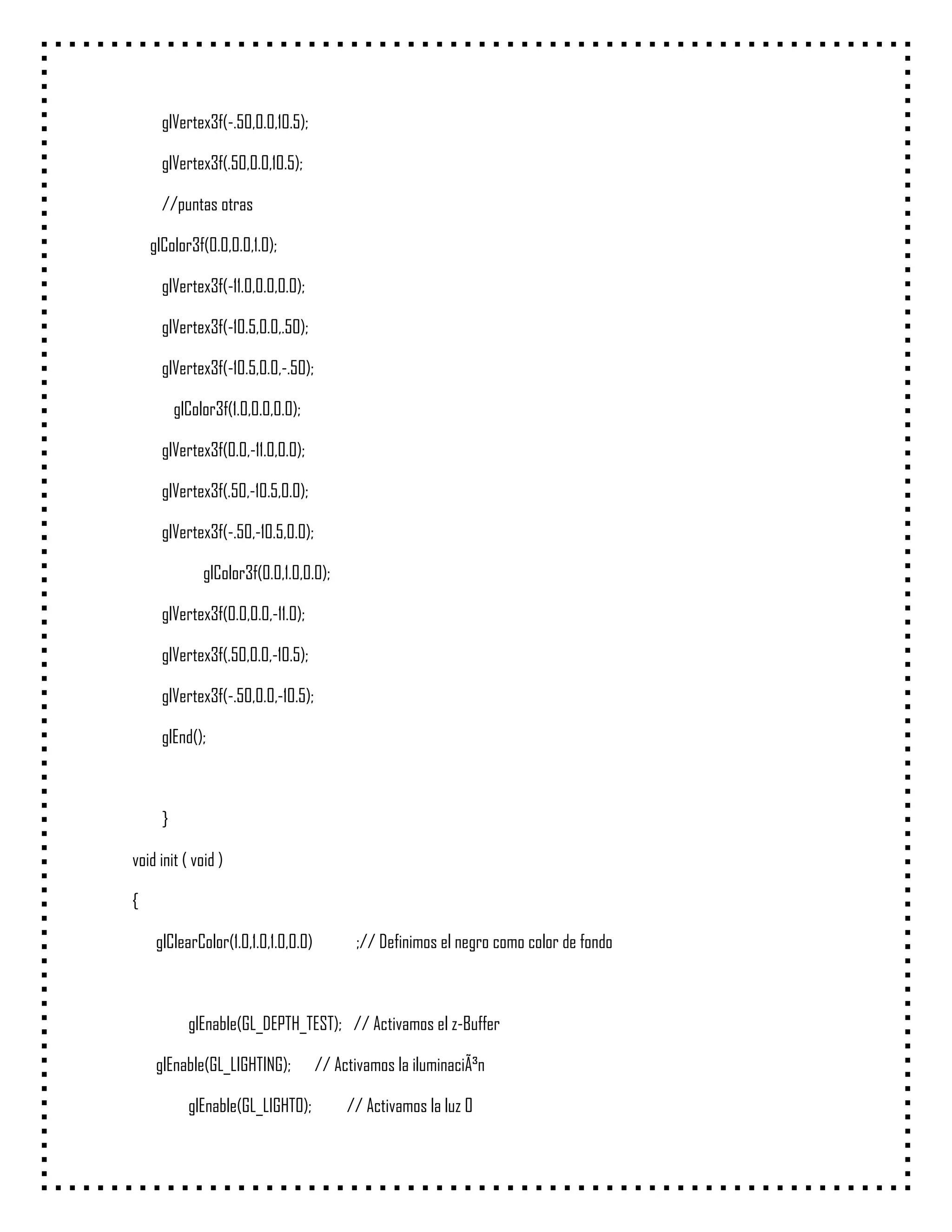 glVertex3f(-.50,0.0,10.5);

      glVertex3f(.50,0.0,10.5);

      //puntas otras

    glColor3f(0.0,0.0,1.0);

      glVertex3f(-11.0,0.0,0.0);

      glVertex3f(-10.5,0.0,.50);

      glVertex3f(-10.5,0.0,-.50);

          glColor3f(1.0,0.0,0.0);

      glVertex3f(0.0,-11.0,0.0);

      glVertex3f(.50,-10.5,0.0);

      glVertex3f(-.50,-10.5,0.0);

               glColor3f(0.0,1.0,0.0);

      glVertex3f(0.0,0.0,-11.0);

      glVertex3f(.50,0.0,-10.5);

      glVertex3f(-.50,0.0,-10.5);

      glEnd();



      }

void init ( void )

{

     glClearColor(1.0,1.0,1.0,0.0)         ;// Definimos el negro como color de fondo



            glEnable(GL_DEPTH_TEST); // Activamos el z-Buffer

     glEnable(GL_LIGHTING);          // Activamos la iluminaciÃ³n

            glEnable(GL_LIGHT0);          // Activamos la luz 0
 
