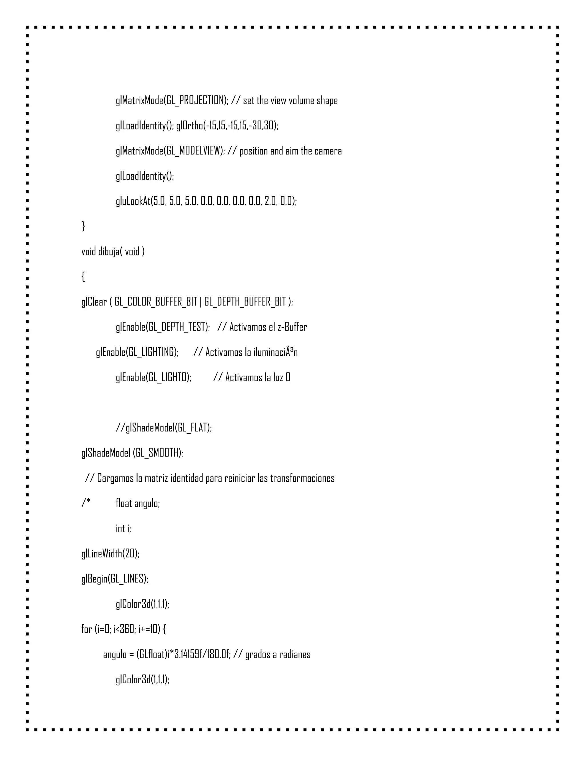 glMatrixMode(GL_PROJECTION); // set the view volume shape

          glLoadIdentity(); glOrtho(-15,15,-15,15,-30,30);

          glMatrixMode(GL_MODELVIEW); // position and aim the camera

          glLoadIdentity();

          gluLookAt(5.0, 5.0, 5.0, 0.0, 0.0, 0.0, 0.0, 2.0, 0.0);

}

void dibuja( void )

{

glClear ( GL_COLOR_BUFFER_BIT | GL_DEPTH_BUFFER_BIT );

          glEnable(GL_DEPTH_TEST); // Activamos el z-Buffer

     glEnable(GL_LIGHTING);      // Activamos la iluminaciÃ³n

          glEnable(GL_LIGHT0);         // Activamos la luz 0



          //glShadeModel(GL_FLAT);

glShadeModel (GL_SMOOTH);

 // Cargamos la matriz identidad para reiniciar las transformaciones

/*        float angulo;

          int i;

glLineWidth(20);

glBegin(GL_LINES);

          glColor3d(1,1,1);

for (i=0; i<360; i+=10) {

      angulo = (GLfloat)i*3.14159f/180.0f; // grados a radianes

          glColor3d(1,1,1);
 