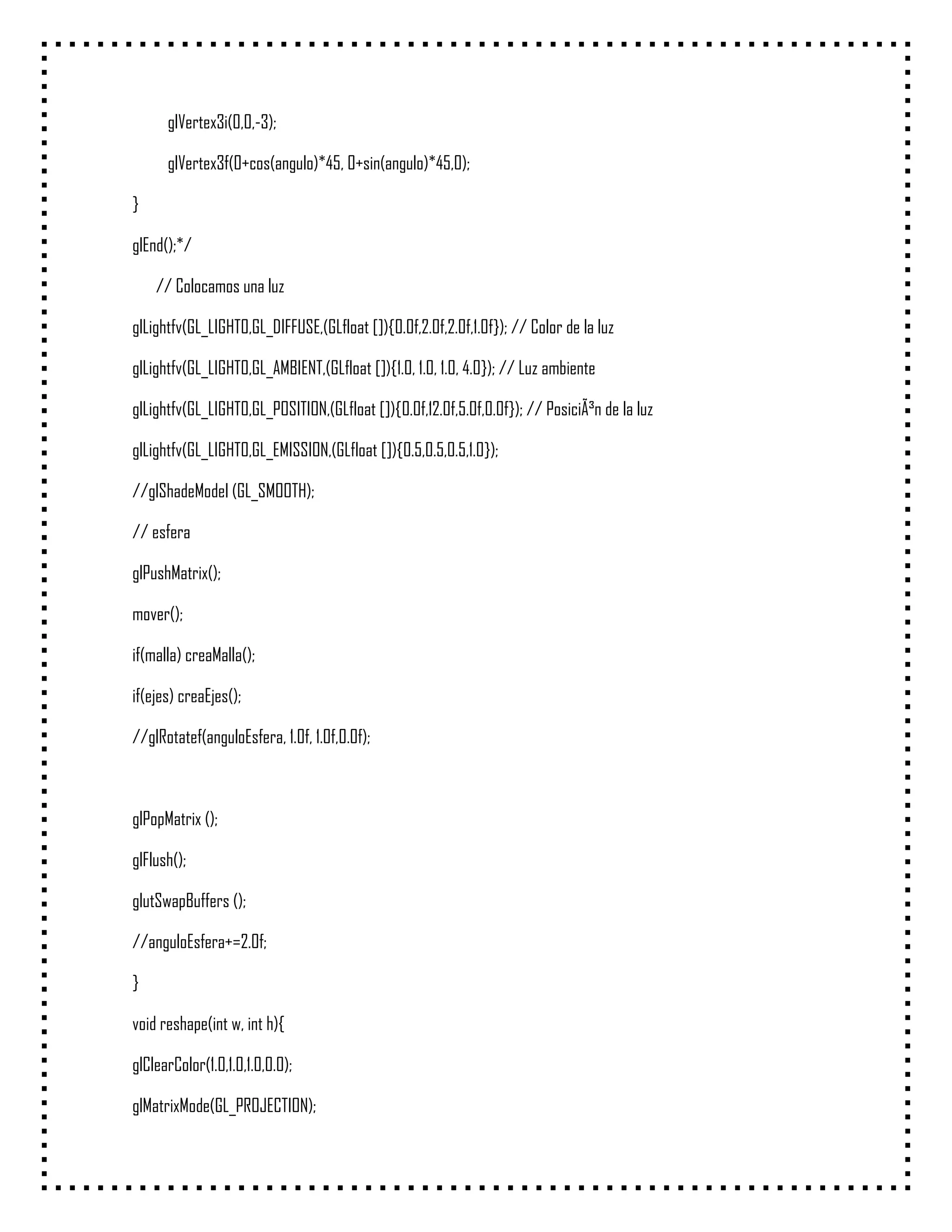 glVertex3i(0,0,-3);

      glVertex3f(0+cos(angulo)*45, 0+sin(angulo)*45,0);

}

glEnd();*/

    // Colocamos una luz

glLightfv(GL_LIGHT0,GL_DIFFUSE,(GLfloat []){0.0f,2.0f,2.0f,1.0f}); // Color de la luz

glLightfv(GL_LIGHT0,GL_AMBIENT,(GLfloat []){1.0, 1.0, 1.0, 4.0}); // Luz ambiente

glLightfv(GL_LIGHT0,GL_POSITION,(GLfloat []){0.0f,12.0f,5.0f,0.0f}); // PosiciÃ³n de la luz

glLightfv(GL_LIGHT0,GL_EMISSION,(GLfloat []){0.5,0.5,0.5,1.0});

//glShadeModel (GL_SMOOTH);

// esfera

glPushMatrix();

mover();

if(malla) creaMalla();

if(ejes) creaEjes();

//glRotatef(anguloEsfera, 1.0f, 1.0f,0.0f);



glPopMatrix ();

glFlush();

glutSwapBuffers ();

//anguloEsfera+=2.0f;

}

void reshape(int w, int h){

glClearColor(1.0,1.0,1.0,0.0);

glMatrixMode(GL_PROJECTION);
 
