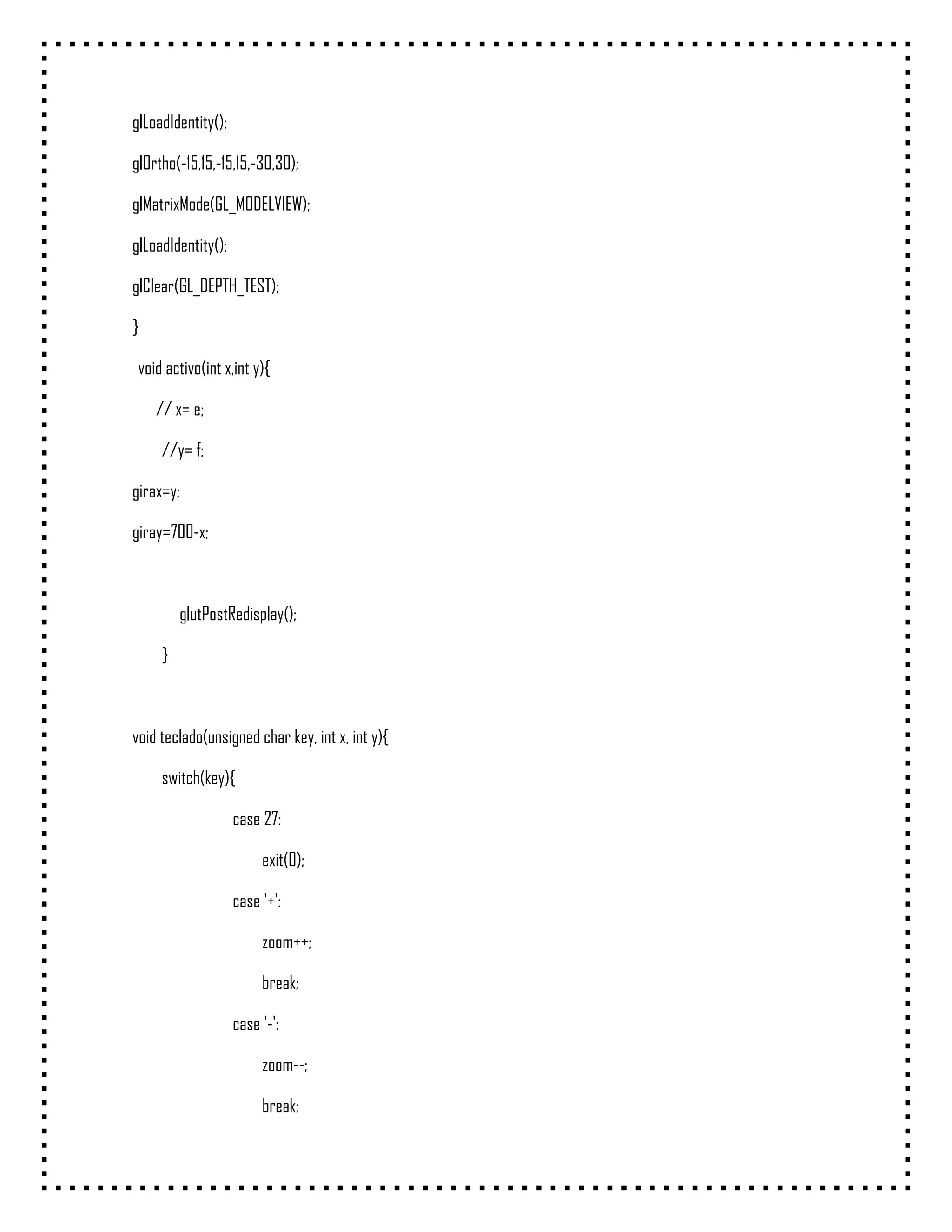 glLoadIdentity();

glOrtho(-15,15,-15,15,-30,30);

glMatrixMode(GL_MODELVIEW);

glLoadIdentity();

glClear(GL_DEPTH_TEST);

}

 void activo(int x,int y){

    // x= e;

     //y= f;

girax=y;

giray=700-x;



         glutPostRedisplay();

     }



void teclado(unsigned char key, int x, int y){

     switch(key){

                    case 27:

                         exit(0);

                    case '+':

                         zoom++;

                         break;

                    case '-':

                         zoom--;

                         break;
 