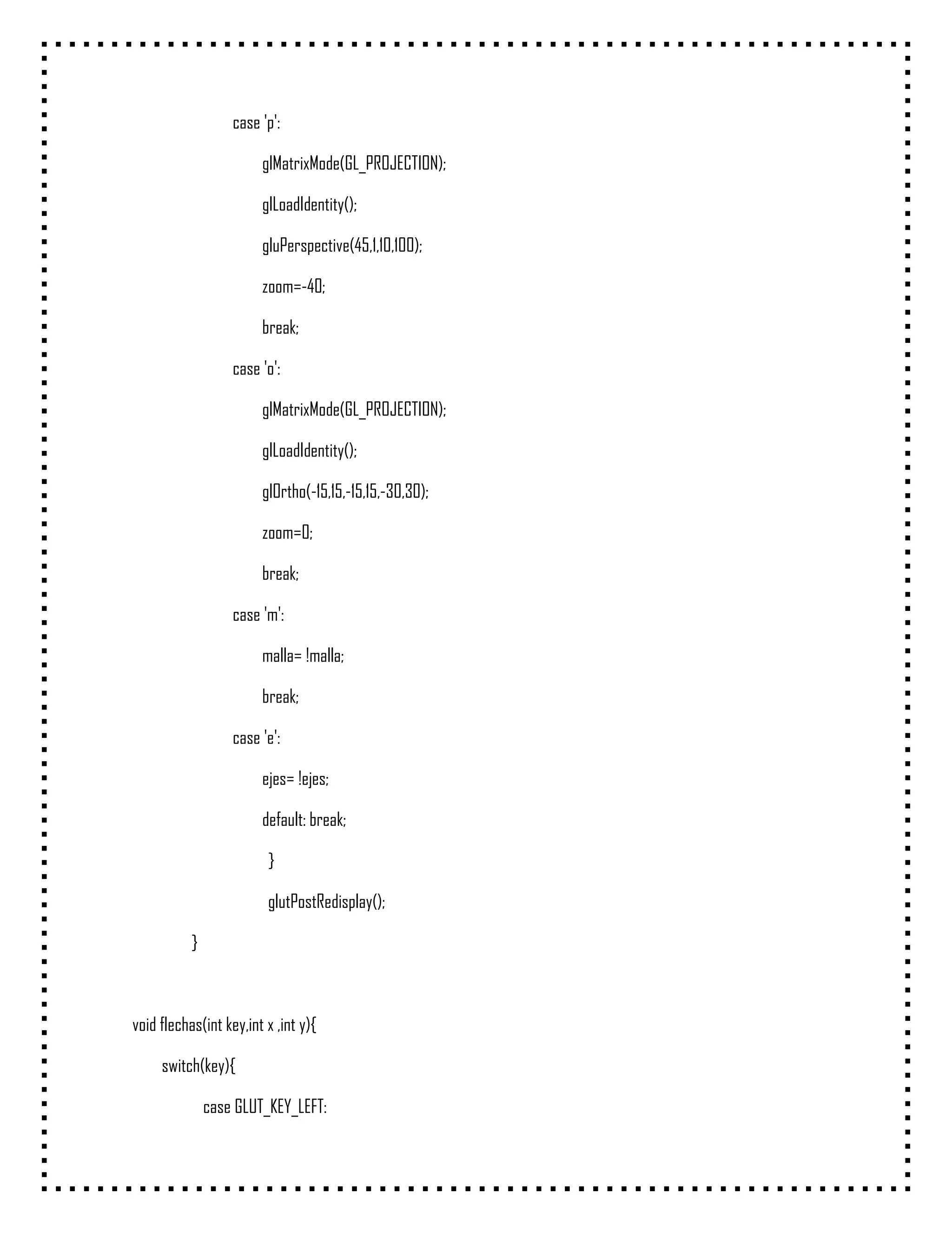 case 'p':

                        glMatrixMode(GL_PROJECTION);

                        glLoadIdentity();

                        gluPerspective(45,1,10,100);

                        zoom=-40;

                        break;

                   case 'o':

                        glMatrixMode(GL_PROJECTION);

                        glLoadIdentity();

                        glOrtho(-15,15,-15,15,-30,30);

                        zoom=0;

                        break;

                   case 'm':

                        malla= !malla;

                        break;

                   case 'e':

                        ejes= !ejes;

                        default: break;

                         }

                         glutPostRedisplay();

           }



void flechas(int key,int x ,int y){

     switch(key){

               case GLUT_KEY_LEFT:
 