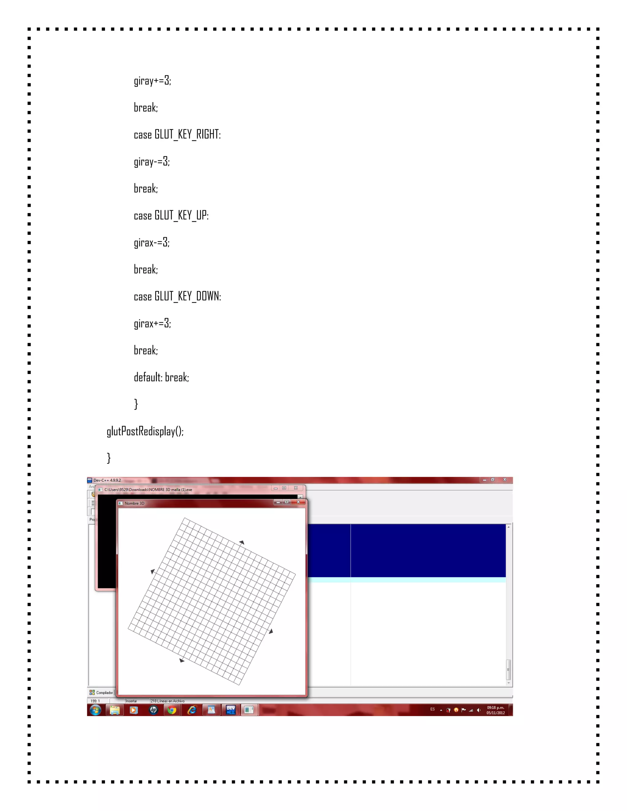 giray+=3;

       break;

       case GLUT_KEY_RIGHT:

       giray-=3;

       break;

       case GLUT_KEY_UP:

       girax-=3;

       break;

       case GLUT_KEY_DOWN:

       girax+=3;

       break;

       default: break;

       }

glutPostRedisplay();

}
 
