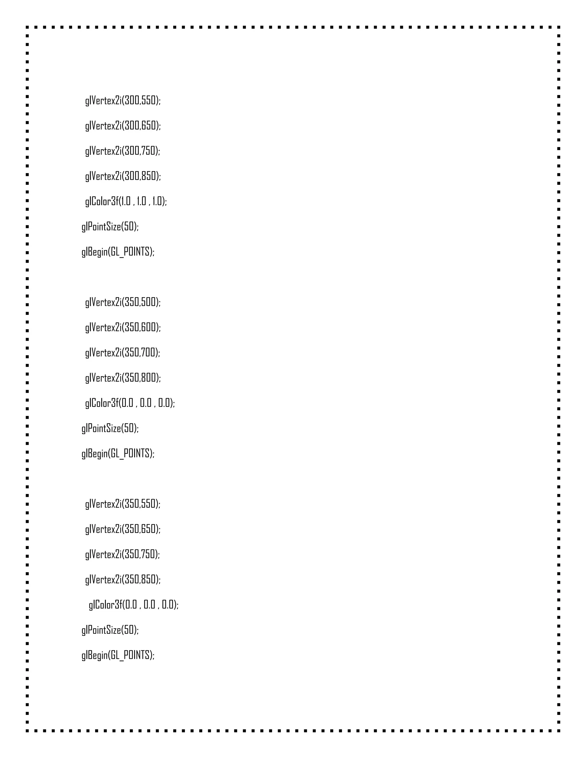 glVertex2i(300,550);

 glVertex2i(300,650);

 glVertex2i(300,750);

 glVertex2i(300,850);

 glColor3f(1.0 , 1.0 , 1.0);

glPointSize(50);

glBegin(GL_POINTS);



 glVertex2i(350,500);

 glVertex2i(350,600);

 glVertex2i(350,700);

 glVertex2i(350,800);

 glColor3f(0.0 , 0.0 , 0.0);

glPointSize(50);

glBegin(GL_POINTS);



 glVertex2i(350,550);

 glVertex2i(350,650);

 glVertex2i(350,750);

 glVertex2i(350,850);

  glColor3f(0.0 , 0.0 , 0.0);

glPointSize(50);

glBegin(GL_POINTS);
 