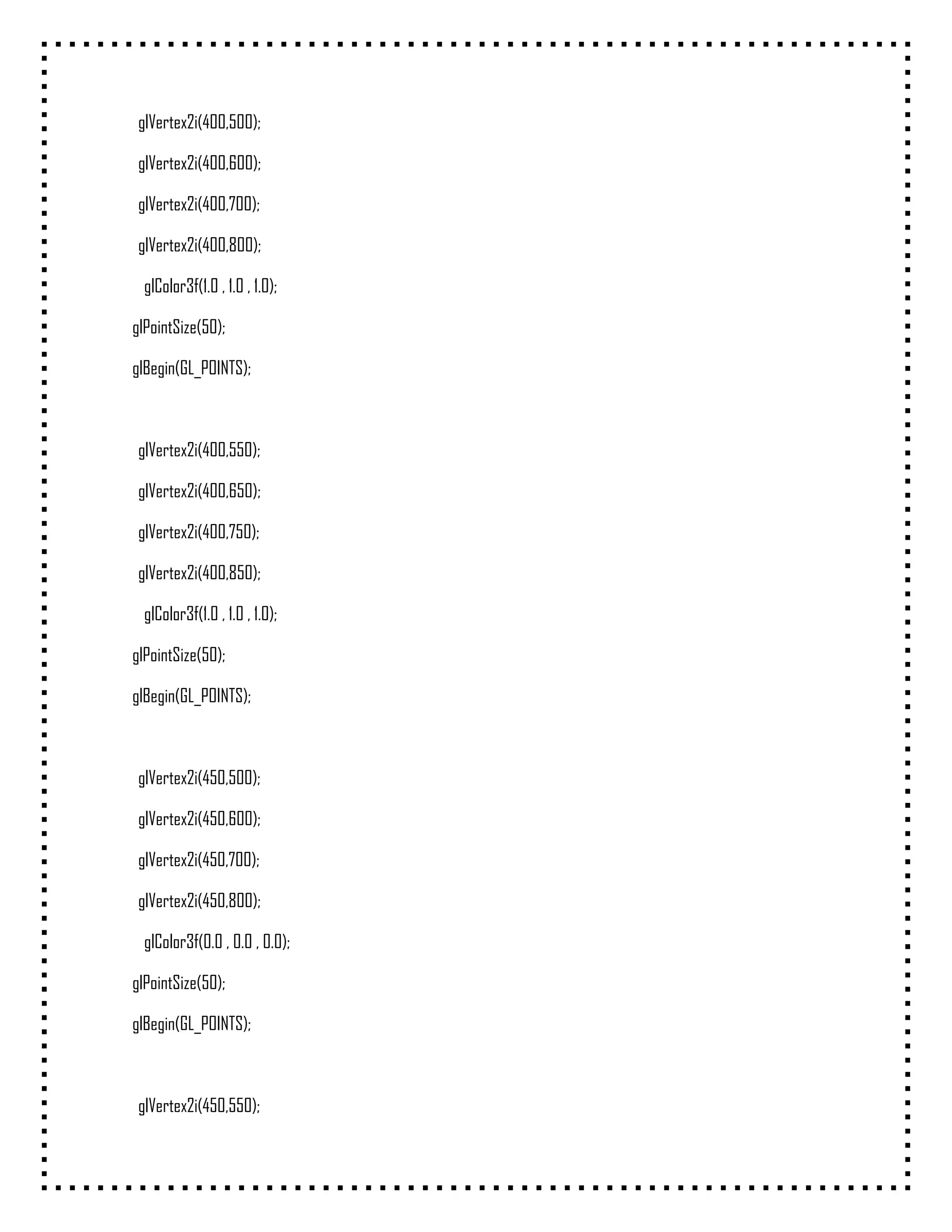 glVertex2i(400,500);

 glVertex2i(400,600);

 glVertex2i(400,700);

 glVertex2i(400,800);

  glColor3f(1.0 , 1.0 , 1.0);

glPointSize(50);

glBegin(GL_POINTS);



 glVertex2i(400,550);

 glVertex2i(400,650);

 glVertex2i(400,750);

 glVertex2i(400,850);

  glColor3f(1.0 , 1.0 , 1.0);

glPointSize(50);

glBegin(GL_POINTS);



 glVertex2i(450,500);

 glVertex2i(450,600);

 glVertex2i(450,700);

 glVertex2i(450,800);

  glColor3f(0.0 , 0.0 , 0.0);

glPointSize(50);

glBegin(GL_POINTS);



 glVertex2i(450,550);
 