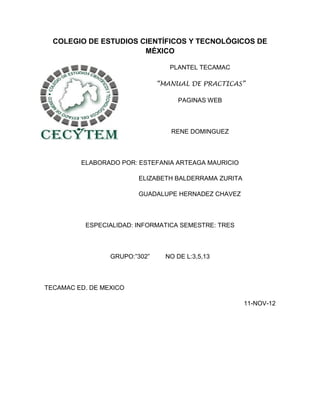 COLEGIO DE ESTUDIOS CIENTÍFICOS Y TECNOLÓGICOS DE
                       MÉXICO

                                  PLANTEL TECAMAC

                               “MANUAL DE PRACTICAS”

                                    PAGINAS WEB



                                  RENE DOMINGUEZ



         ELABORADO POR: ESTEFANIA ARTEAGA MAURICIO

                        ELIZABETH BALDERRAMA ZURITA

                        GUADALUPE HERNADEZ CHAVEZ



          ESPECIALIDAD: INFORMATICA SEMESTRE: TRES



                 GRUPO:”302”     NO DE L:3,5,13



TECAMAC ED. DE MEXICO

                                                      11-NOV-12
 
