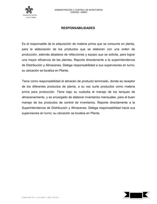 ADMINISTRACIÓN Y CONTROL DE INVENTARIOS
                                            CÓDIGO: 349501
 Sistema de Gestión
      de la Calidad




                                        RESPONSABILIDADES




Es el responsable de la adquisición de materia prima que se consume en planta,
para la elaboración de los productos que se elaboran con una orden de
producción, además abastece de refacciones y equipo que se solicita, para lograr
una mayor eficiencia de las plantas. Reporta directamente a la superintendencia
de Distribución y Almacenes. Delega responsabilidad a sus supervisores en turno;
su ubicación se localiza en Planta.


Tiene como responsabilidad el almacén de producto terminado, donde es receptor
de los diferentes productos de planta, a su vez surte productos como materia
prima para producción. Tiene bajo su custodia el manejo de los tanques de
almacenamiento, y es encargado de elaborar inventarios mensuales, para el buen
manejo de los productos de control de inventarios. Reporta directamente a la
Superintendencia de Distribución y Almacenes. Delega responsabilidad hacia sus
supervisores en turno; su ubicación se localiza en Planta.




                                                                                   7
Elaborado Por: Lauribeth López Acosta
 