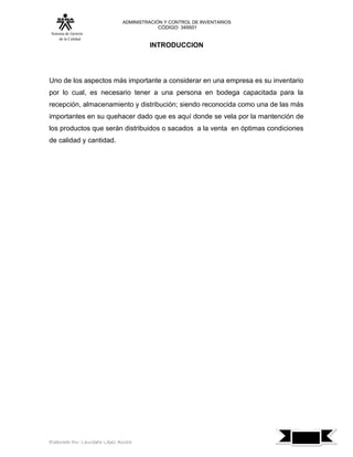 ADMINISTRACIÓN Y CONTROL DE INVENTARIOS
                                            CÓDIGO: 349501
 Sistema de Gestión
      de la Calidad
                                         INTRODUCCION




Uno de los aspectos más importante a considerar en una empresa es su inventario
por lo cual, es necesario tener a una persona en bodega capacitada para la
recepción, almacenamiento y distribución; siendo reconocida como una de las más
importantes en su quehacer dado que es aquí donde se vela por la mantención de
los productos que serán distribuidos o sacados a la venta en óptimas condiciones
de calidad y cantidad.




                                                                                   7
Elaborado Por: Lauribeth López Acosta
 