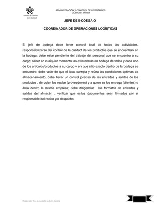 ADMINISTRACIÓN Y CONTROL DE INVENTARIOS
                                            CÓDIGO: 349501
 Sistema de Gestión
      de la Calidad
                                        JEFE DE BODEGA O

                      COORDINADOR DE OPERACIONES LOGÍSTICAS




El jefe de bodega debe tener control total de todas las actividades,
responsabilizarse del control de la calidad de los productos que se encuentran en
la bodega; debe estar pendiente del trabajo del personal que se encuentra a su
cargo; saber en cualquier momento las existencias en bodega de todos y cada uno
de los artículos/productos a su cargo y en que sitio exacto dentro de la bodega se
encuentra; debe velar de que el local cumpla y reúna las condiciones optimas de
almacenamiento; debe llevar un control preciso de las entradas y salidas de los
productos , de quien los recibe (proveedores) y a quien se los entrega (clientes) o
área dentro la misma empresa; debe diligenciar                   los formatos de entradas y
salidas del almacén , verificar que estos documentos sean firmados por el
responsable del recibo y/o despacho.




                                                                                              7
Elaborado Por: Lauribeth López Acosta
 