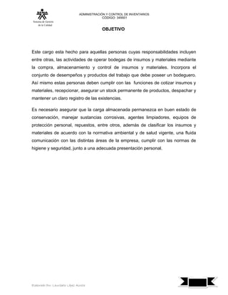 ADMINISTRACIÓN Y CONTROL DE INVENTARIOS
                                            CÓDIGO: 349501
 Sistema de Gestión
      de la Calidad
                                            OBJETIVO




Este cargo esta hecho para aquellas personas cuyas responsabilidades incluyen
entre otras, las actividades de operar bodegas de insumos y materiales mediante
la compra, almacenamiento y control de insumos y materiales. Incorpora el
conjunto de desempeños y productos del trabajo que debe poseer un bodeguero.
Así mismo estas personas deben cumplir con las funciones de cotizar insumos y
materiales, recepcionar, asegurar un stock permanente de productos, despachar y
mantener un claro registro de las existencias.

Es necesario asegurar que la carga almacenada permanezca en buen estado de
conservación, manejar sustancias corrosivas, agentes limpiadores, equipos de
protección personal, repuestos, entre otros, además de clasificar los insumos y
materiales de acuerdo con la normativa ambiental y de salud vigente, una fluida
comunicación con las distintas áreas de la empresa, cumplir con las normas de
higiene y seguridad, junto a una adecuada presentación personal.




                                                                                  7
Elaborado Por: Lauribeth López Acosta
 