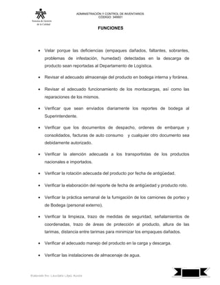 ADMINISTRACIÓN Y CONTROL DE INVENTARIOS
                                            CÓDIGO: 349501
 Sistema de Gestión
      de la Calidad
                                            FUNCIONES




      •     Velar porque las deficiencias (empaques dañados, faltantes, sobrantes,
            problemas de infestación, humedad) detectadas en la descarga de
            producto sean reportadas al Departamento de Logística.

      •     Revisar el adecuado almacenaje del producto en bodega interna y foránea.

      •     Revisar el adecuado funcionamiento de los montacargas, así como las
            reparaciones de los mismos.

      •     Verificar que sean enviados diariamente los reportes de bodega al
            Superintendente.

      •     Verificar que los documentos de despacho, ordenes de embarque y
            consolidados, facturas de auto consumo           y cualquier otro documento sea
            debidamente autorizado.

      •     Verificar la atención adecuada a los transportistas de los productos
            nacionales e importados.

      •     Verificar la rotación adecuada del producto por fecha de antigüedad.

      •     Verificar la elaboración del reporte de fecha de antigüedad y producto roto.

      •     Verificar la práctica semanal de la fumigación de los camiones de porteo y
            de Bodega (personal externo).

      •     Verificar la limpieza, trazo de medidas de seguridad, señalamientos de
            coordenadas, trazo de áreas de protección al producto, altura de las
            tarimas, distancia entre tarimas para minimizar los empaques dañados.

      •     Verificar el adecuado manejo del producto en la carga y descarga.

      •     Verificar las instalaciones de almacenaje de agua.


                                                                                              7
Elaborado Por: Lauribeth López Acosta
 