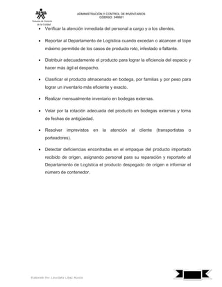 ADMINISTRACIÓN Y CONTROL DE INVENTARIOS
                                              CÓDIGO: 349501
 Sistema de Gestión
      de la Calidad
      •     Verificar la atención inmediata del personal a cargo y a los clientes.

      •     Reportar al Departamento de Logística cuando excedan o alcancen el tope
            máximo permitido de los casos de producto roto, infestado o faltante.

      •     Distribuir adecuadamente el producto para lograr la eficiencia del espacio y
            hacer más ágil el despacho.

      •     Clasificar el producto almacenado en bodega, por familias y por peso para
            lograr un inventario más eficiente y exacto.

      •     Realizar mensualmente inventario en bodegas externas.

      •     Velar por la rotación adecuada del producto en bodegas externas y toma
            de fechas de antigüedad.

      •     Resolver     imprevistos     en    la   atención   al   cliente   (transportistas   o
            porteadores).

      •     Detectar deficiencias encontradas en el empaque del producto importado
            recibido de origen, asignando personal para su reparación y reportarlo al
            Departamento de Logística el producto despegado de origen e informar el
            número de contenedor.




                                                                                                    7
Elaborado Por: Lauribeth López Acosta
 