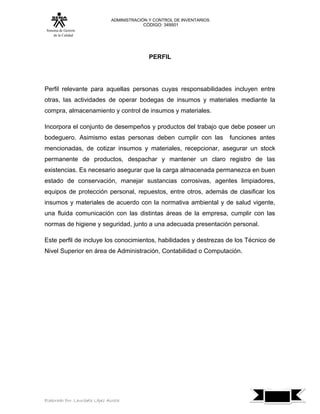 ADMINISTRACIÓN Y CONTROL DE INVENTARIOS
                                            CÓDIGO: 349501
 Sistema de Gestión
      de la Calidad




                                              PERFIL




Perfil relevante para aquellas personas cuyas responsabilidades incluyen entre
otras, las actividades de operar bodegas de insumos y materiales mediante la
compra, almacenamiento y control de insumos y materiales.

Incorpora el conjunto de desempeños y productos del trabajo que debe poseer un
bodeguero. Asimismo estas personas deben cumplir con las                  funciones antes
mencionadas, de cotizar insumos y materiales, recepcionar, asegurar un stock
permanente de productos, despachar y mantener un claro registro de las
existencias. Es necesario asegurar que la carga almacenada permanezca en buen
estado de conservación, manejar sustancias corrosivas, agentes limpiadores,
equipos de protección personal, repuestos, entre otros, además de clasificar los
insumos y materiales de acuerdo con la normativa ambiental y de salud vigente,
una fluida comunicación con las distintas áreas de la empresa, cumplir con las
normas de higiene y seguridad, junto a una adecuada presentación personal.

Este perfil de incluye los conocimientos, habilidades y destrezas de los Técnico de
Nivel Superior en área de Administración, Contabilidad o Computación.




                                                                                            7
Elaborado Por: Lauribeth López Acosta
 