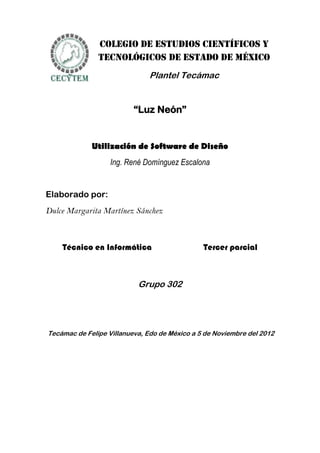 Colegio de Estudios Científicos y
               Tecnológicos de Estado de México
                              Plantel Tecámac


                          “Luz Neón”


             Utilización de Software de Diseño
                   Ing. René Domínguez Escalona


Elaborado por:
Dulce Margarita Martínez Sánchez



    Técnico en Informática                     Tercer parcial



                           Grupo 302




Tecámac de Felipe Villanueva, Edo de México a 5 de Noviembre del 2012
 