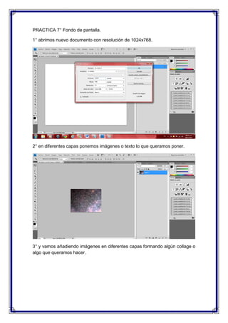PRACTICA 7° Fondo de pantalla.

1° abrimos nuevo documento con resolución de 1024x768.




2° en diferentes capas ponemos imágenes o texto lo que queramos poner.




3° y vamos añadiendo imágenes en diferentes capas formando algún collage o
algo que queramos hacer.
 