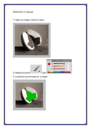 PRACTICA 13° Colorear



1° elegir una imagen a blanco y negro




2° elegimos el pincel             color

3° y pintamos la primer parte de a imagen
 