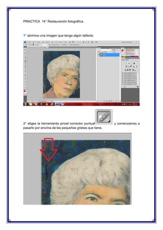 PRACTICA 14° Restauración fotográfica



1° abrimos una imagen que tenga algún defecto




2° eliges la herramienta pincel corrector puntual       y comenzamos a
pasarlo por encima de las pequeñas grietas que tiene.
 
