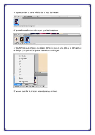 3° aparecerá en la parte inferior de la hoja de trabajo




4° y añadimos el mismo de capas que las imágenes




5° ocultamos cada imagen las capas para que quede una sola y le agregamos
el tiempo que queramos que se reproduzca la imagen




6° y para guardar la imagen seleccionamos archivo
 