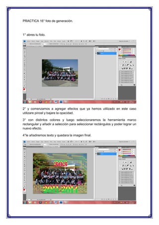 PRACTICA 16° foto de generación.



1° abres tu foto.




2° y comenzamos a agregar efectos que ya hemos utilizado en este caso
utilizare pincel y bajare la opacidad.

3° con distintos colores y luego seleccionaremos la herramienta marco
rectangular y añadir a selección para seleccionar rectángulos y poder lograr un
nuevo efecto.

4°le añadiremos texto y quedara la imagen final.
 