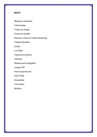 INDICE



-Blanqueo de dientes

-Fotomontaje

-Fusión de Capas

-Fondo de pantalla

-Nombre o frase con efecto photoshop

-Tarjeta Navideña

-Avatar

-Luz Neón

-Violencia de género

-Colorear

-Restauración fotográfica

-Imagen GIF

-Foto de generación

-CECYTEM

-Sexualidad

-Informática

-Bullying
 