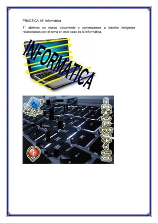 PRACTICA 18° Informática

1° abrimos un nuevo documento y comenzamos a insertar imágenes
relacionadas con el tema en este caso es la informática.
 
