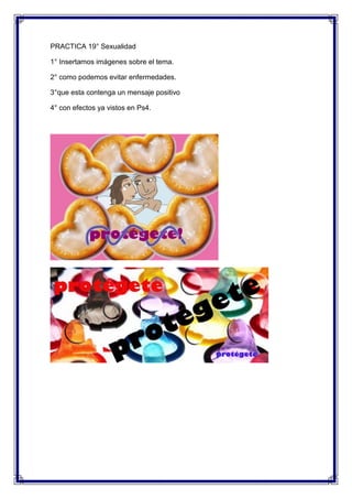 PRACTICA 19° Sexualidad

1° Insertamos imágenes sobre el tema.

2° como podemos evitar enfermedades.

3°que esta contenga un mensaje positivo

4° con efectos ya vistos en Ps4.
 