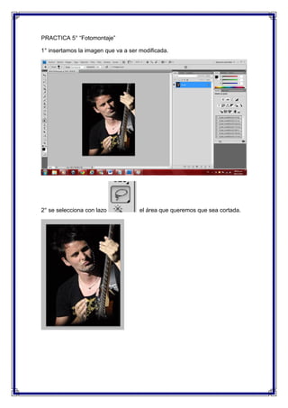 PRACTICA 5° “Fotomontaje”

1° insertamos la imagen que va a ser modificada.




2° se selecciona con lazo            el área que queremos que sea cortada.
 