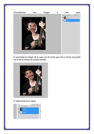 3°transferimos        otra     imagen        a        otra       capa.




4° acomodas la imagen de la capa uno de modo que más o menos concuerde
con la de la primera en el área cortada.




5° seleccionas las 2 capas
 