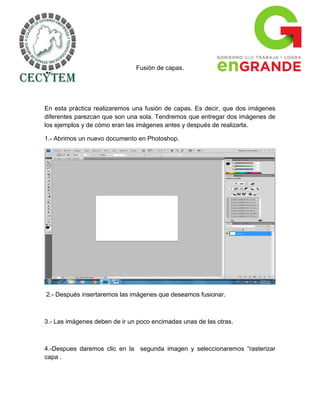 Fusión de capas.




En esta práctica realizaremos una fusión de capas. Es decir, que dos imágenes
diferentes parezcan que son una sola. Tendremos que entregar dos imágenes de
los ejemplos y de cómo eran las imágenes antes y después de realizarla.

1.- Abrimos un nuevo documento en Photoshop.




2.- Después insertaremos las imágenes que deseamos fusionar.



3.- Las imágenes deben de ir un poco encimadas unas de las otras.



4.-Despues daremos clic en la segunda imagen y seleccionaremos “rasterizar
capa .
 