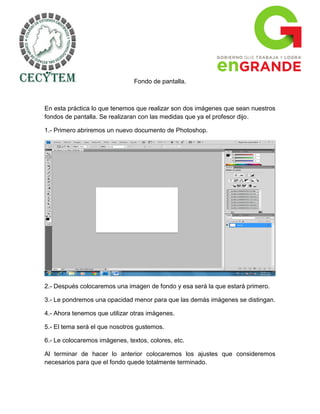 Fondo de pantalla.



En esta práctica lo que tenemos que realizar son dos imágenes que sean nuestros
fondos de pantalla. Se realizaran con las medidas que ya el profesor dijo.

1.- Primero abriremos un nuevo documento de Photoshop.




2.- Después colocaremos una imagen de fondo y esa será la que estará primero.

3.- Le pondremos una opacidad menor para que las demás imágenes se distingan.

4.- Ahora tenemos que utilizar otras imágenes.

5.- El tema será el que nosotros gustemos.

6.- Le colocaremos imágenes, textos, colores, etc.

Al terminar de hacer lo anterior colocaremos los ajustes que consideremos
necesarios para que el fondo quede totalmente terminado.
 