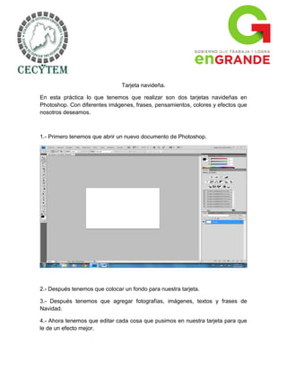 Tarjeta navideña.

En esta práctica lo que tenemos que realizar son dos tarjetas navideñas en
Photoshop. Con diferentes imágenes, frases, pensamientos, colores y efectos que
nosotros deseamos.



1.- Primero tenemos que abrir un nuevo documento de Photoshop.




2.- Después tenemos que colocar un fondo para nuestra tarjeta.

3.- Después tenemos que agregar fotografías, imágenes, textos y frases de
Navidad.

4.- Ahora tenemos que editar cada cosa que pusimos en nuestra tarjeta para que
le de un efecto mejor.
 