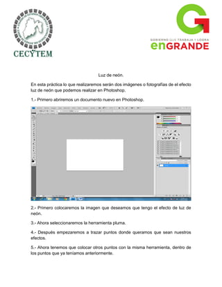 Luz de neón.

En esta práctica lo que realizaremos serán dos imágenes o fotografías de el efecto
luz de neón que podemos realizar en Photoshop.

1.- Primero abriremos un documento nuevo en Photoshop.




2.- Primero colocaremos la imagen que deseamos que tengo el efecto de luz de
neón.

3.- Ahora seleccionaremos la herramienta pluma.

4.- Después empezaremos a trazar puntos donde queramos que sean nuestros
efectos.

5.- Ahora tenemos que colocar otros puntos con la misma herramienta, dentro de
los puntos que ya teníamos anteriormente.
 
