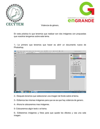 Violencia de género.



En esta práctica lo que tenemos que realizar son dos imágenes con propuestas
que nosotros tengamos sobre este tema.



1.- Lo primero que tenemos que hacer es abrir un documento nuevo de
Photoshop.




2.- Después tenemos que seleccionar una imagen de fondo sobre el tema.

3.- Editamos las mismas imágenes para que se ea que hay violencia de genero.

4.- Ahora le colocaremos mas imágenes.

5- Colocaremos algún texto o el tema.

6.- Editaremos imágenes y fotos para que quede los efectos y vea una sola
imagen.
 