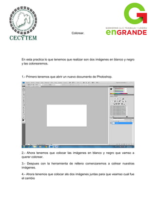 Colorear.




En esta practica lo que tenemos que realizar son dos imágenes en blanco y negro
y las colorearemos.



1.- Primero tenemos que abrir un nuevo documento de Photoshop.




2.- Ahora tenemos que colocar las imágenes en blanco y negro que vamso a
querer colorear.

3.- Despues con la herramienta de relleno comenzaremos a colrear nuestras
imágenes.

4.- Ahora tenemos que colocar als dos imágenes juntas para que veamso cual fue
el cambio
 