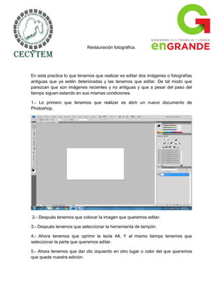 Restauración fotográfica.




En esta practica lo que tenemos que realizar es editar dos imágenes o fotografías
antiguas que ya estén deterioradas y las tenemos que editar. De tal modo que
parezcan que son imágenes recientes y no antiguas y que a pesar del paso del
tiempo siguen estando en sus mismas condiciones.

1.- Lo primero que tenemos que realizar es abrir un nuevo documento de
Photoshop.




2.- Después tenemos que colocar la imagen que queremos editar.

3.- Después tenemos que seleccionar la herramienta de tampón.

4.- Ahora tenemos que oprimir la tecla Alt. Y al mismo tiempo tenemos que
seleccionar la parte que queremos editar.

5.- Ahora tenemos que dar clic izquierdo en otro lugar o color del que queremos
que quede nuestra edición.
 