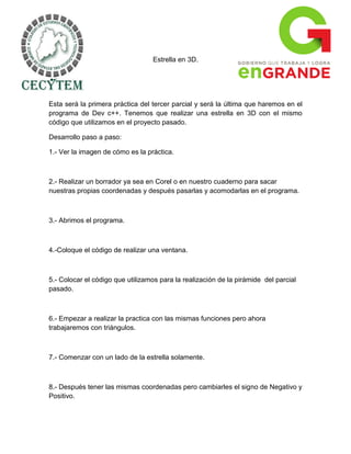 Estrella en 3D.




Esta será la primera práctica del tercer parcial y será la última que haremos en el
programa de Dev c++. Tenemos que realizar una estrella en 3D con el mismo
código que utilizamos en el proyecto pasado.

Desarrollo paso a paso:

1.- Ver la imagen de cómo es la práctica.



2.- Realizar un borrador ya sea en Corel o en nuestro cuaderno para sacar
nuestras propias coordenadas y después pasarlas y acomodarlas en el programa.



3.- Abrimos el programa.



4.-Coloque el código de realizar una ventana.



5.- Colocar el código que utilizamos para la realización de la pirámide del parcial
pasado.



6.- Empezar a realizar la practica con las mismas funciones pero ahora
trabajaremos con triángulos.



7.- Comenzar con un lado de la estrella solamente.



8.- Después tener las mismas coordenadas pero cambiarles el signo de Negativo y
Positivo.
 