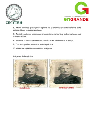 6.- Ahora tenemos que dejar de oprimir alt. y tenemos que seleccionar la aprte
editada. Ahora ya quedara editada.

7.- También podemos seleccionar la herramienta del curita y podremos hacer casi
la misma acción.

8.- Haremos lo mismo con todas las demás partes dañadas con el tiempo.

9.- Con esto quedara terminada nuestra práctica.

10. Ahora solo queda editar nuestras imágenes.



Imágenes de la práctica:
 