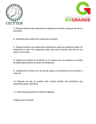 5.- Después tenemos que seleccionar la pestaña de ventana y después dar clic en
animación.



6.- Asmáticamente saldrán las ventana de animación.



7.- Después tenemos que seleccionar solamente la capa que queremos editar y le
quitaremos la vista a las siguientes capas para que el cambio solo sea en una
capa y no en todas.



8.- Después de realizar la animación en la ventana que nos apareció en la aprte
de abajo seleccionamos la opción de fotogramas.



9.- realizaremos lo mismo con las demás capas y le pondremos una animación a
cada una.



10. Después de esto ya quedara lista nuestra practica solo tendremos que
colocarle la opción reproducir.



11.- Ahora solo guardaremos nuestras imágenes.



Imágenes de la práctica.
 