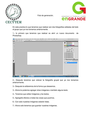Foto de generación.




En esta practica lo que tenemos que realizar son dos fotografías editadas del todo
el grupo que ya nos tomamos anteriormente.

1.- lo primero que tenemos que realizar es abrir un nuevo documento            de
Photoshop.




2.- Después tenemos que colocar la fotografía grupal que ya nos tomamos
anteriormente.

3.- Después la editaremos de la forma que deseemos.

3.- Ahora le podemos agregar otras imágenes o también alguna texto.

4.- Tenemos que editar imágenes y los textos.

5.- Agregarle efectos a todas las cosas que pusimos.

6.- Con esto nuestras imágenes estarán listas.

7.- Ahora solo tenemos que guardar nuestras imágenes.
 