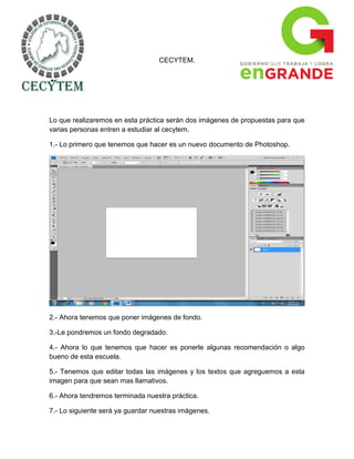 CECYTEM.




Lo que realizaremos en esta práctica serán dos imágenes de propuestas para que
varias personas entren a estudiar al cecytem.

1.- Lo primero que tenemos que hacer es un nuevo documento de Photoshop.




2.- Ahora tenemos que poner imágenes de fondo.

3.-Le pondremos un fondo degradado.

4.- Ahora lo que tenemos que hacer es ponerle algunas recomendación o algo
bueno de esta escuela.

5.- Tenemos que editar todas las imágenes y los textos que agreguemos a esta
imagen para que sean mas llamativos.

6.- Ahora tendremos terminada nuestra práctica.

7.- Lo siguiente será ya guardar nuestras imágenes.
 