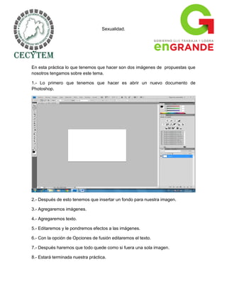 Sexualidad.




En esta práctica lo que tenemos que hacer son dos imágenes de propuestas que
nosotros tengamos sobre este tema.

1.- Lo primero que tenemos que hacer es abrir un nuevo documento de
Photoshop.




2.- Después de esto tenemos que insertar un fondo para nuestra imagen.

3.- Agregaremos imágenes.

4.- Agregaremos texto.

5.- Editaremos y le pondremos efectos a las imágenes.

6.- Con la opción de Opciones de fusión editaremos el texto.

7.- Después haremos que todo quede como si fuera una sola imagen.

8.- Estará terminada nuestra práctica.
 