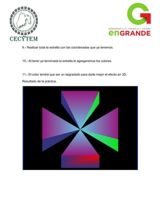 9.- Realizar toda la estrella con las coordenadas que ya tenemos.



10.- Al tener ya terminada la estrella le agregaremos los colores.



11.- El color tendrá que ser un degradado para darle mejor el efecto en 3D.

Resultado de la práctica.
 